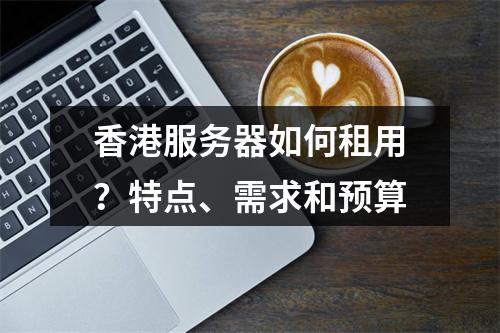 香港服务器如何租用?特点、需求和预算