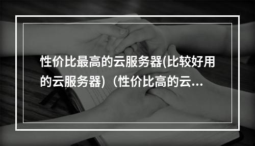 性价比最高的云服务器(比较好用的云服务器)(性价比高的云服务器推荐)