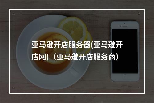 亚马逊开店服务器(亚马逊开店网)(亚马逊开店服务商)