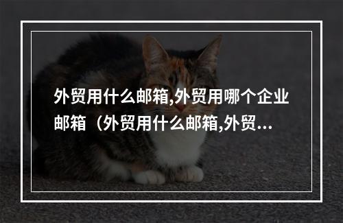 外贸用什么邮箱,外贸用哪个企业邮箱(外贸用什么邮箱,外贸用哪个企业邮箱好)