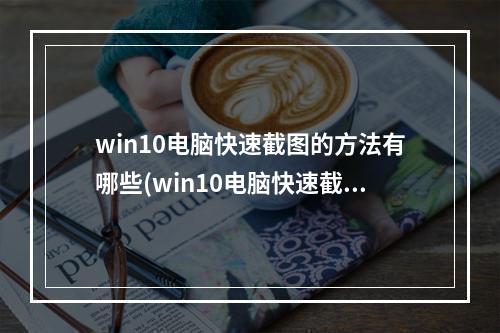 win10电脑快速截图的方法有哪些(win10电脑快速截屏按什么键)(win10电脑快速截屏快捷键)