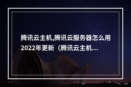 腾讯云主机,腾讯云服务器怎么用2022年更新(腾讯云主机,腾讯云服务器怎么用2022年更新的)