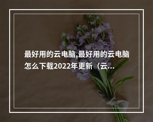 最好用的云电脑,最好用的云电脑怎么下载2022年更新(云电脑在哪下)