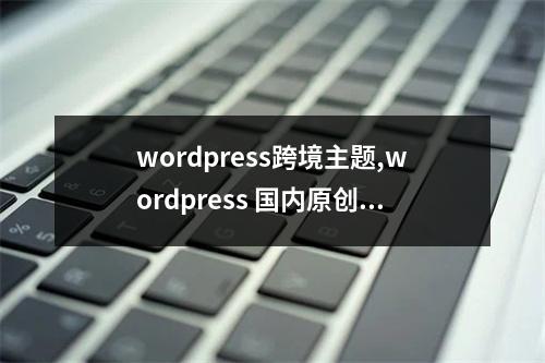 wordpress跨境主题,wordpress 国内原创主题2022年更新(wordpress搭建跨境电商平台)