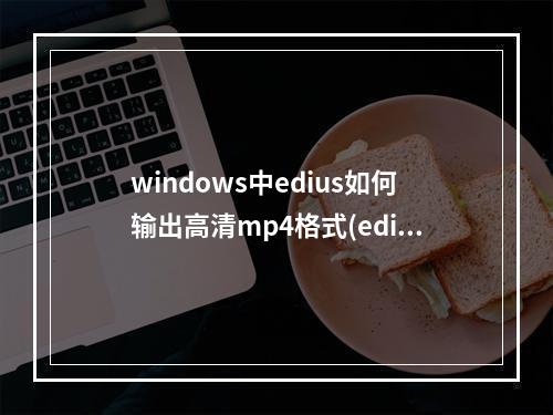 windows中edius如何输出高清mp4格式(edius使用基础)(edius怎么输出高清mp4格式)