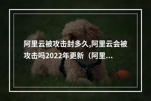阿里云被攻击封多久,阿里云会被攻击吗2022年更新(阿里云被攻击了)