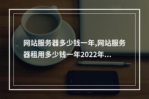 网站服务器多少钱一年,网站服务器租用多少钱一年2022年更新(网站服务器费用一年多少钱)