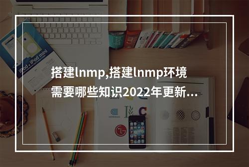 搭建lnmp,搭建lnmp环境需要哪些知识2022年更新(lnmp搭建教程)