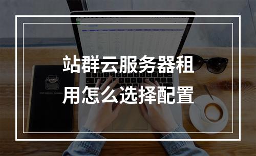 站群云服务器租用怎么选择配置