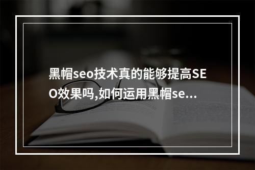 黑帽seo技术真的能够提高SEO效果吗,如何运用黑帽seo技术提升网站排名