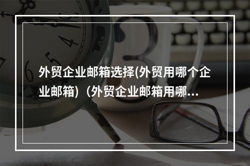 外贸企业邮箱选择(外贸用哪个企业邮箱)(外贸企业邮箱用哪个比较好)