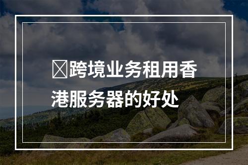 跨境业务租用香港服务器的好处