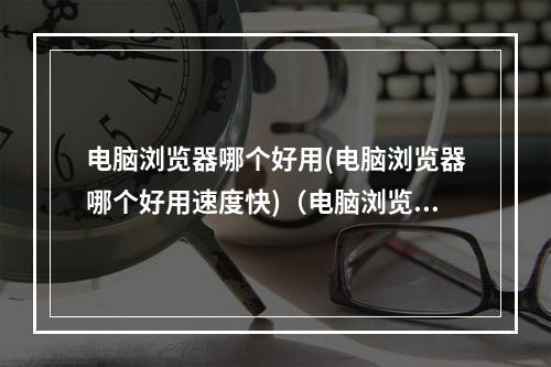 电脑浏览器哪个好用(电脑浏览器哪个好用速度快)(电脑浏览器哪个好一点)