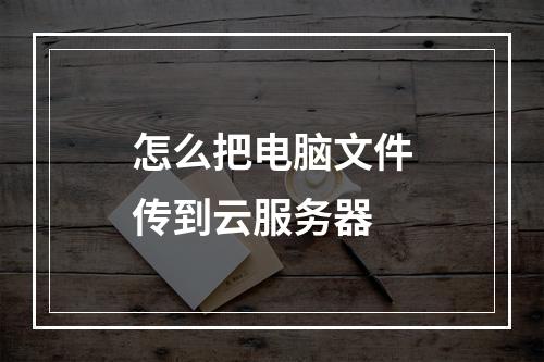 怎么把电脑文件传到云服务器