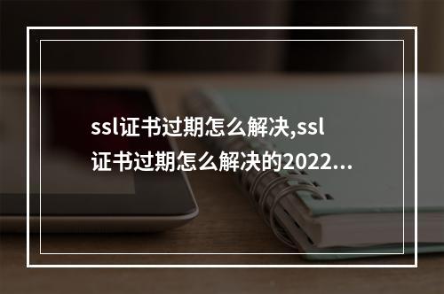 ssl证书过期怎么解决,ssl证书过期怎么解决的2022年更新(ssl证书过期了会怎样)