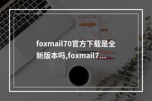 foxmail70官方下载是全新版本吗,foxmail70官方下载地址分享