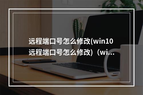 远程端口号怎么修改(win10远程端口号怎么修改)(window修改远程端口号)