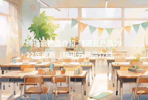 腾讯云产品介绍,腾讯云产品2022年更新(腾讯云产品介绍,腾讯云产品2022年更新了吗)