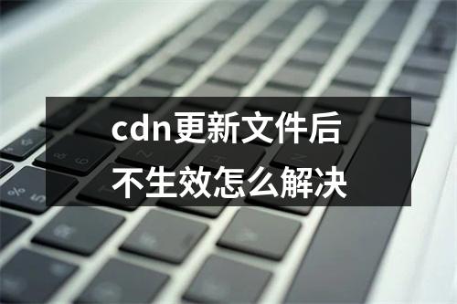 cdn更新文件后不生效怎么解决