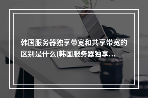 韩国服务器独享带宽和共享带宽的区别是什么(韩国服务器独享带宽与共享带宽的不同,标题:韩国服务器带宽区别。)