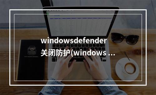 windowsdefender关闭防护(windows defender实时保护已禁用)(windows defender 关闭实时保护)