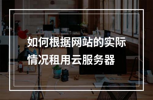 如何根据网站的实际情况租用云服务器