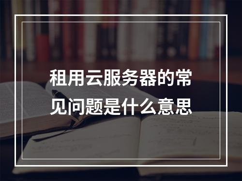 租用云服务器的常见问题是什么意思