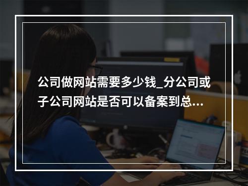 公司做网站需要多少钱_分公司或子公司网站是否可以备案到总公司备案中