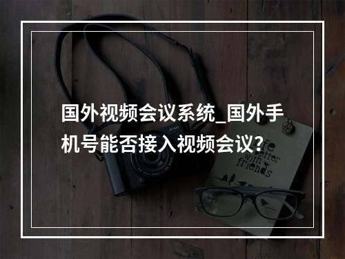 国外视频会议系统_国外手机号能否接入视频会议?