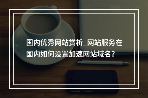 国内优秀网站赏析_网站服务在国内如何设置加速网站域名?