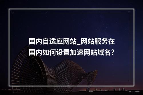 国内自适应网站_网站服务在国内如何设置加速网站域名?