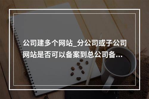 公司建多个网站_分公司或子公司网站是否可以备案到总公司备案中