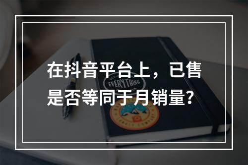 在抖音平台上,已售是否等同于月销量?