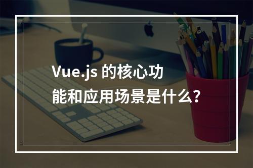 Vue.js 的核心功能和应用场景是什么?