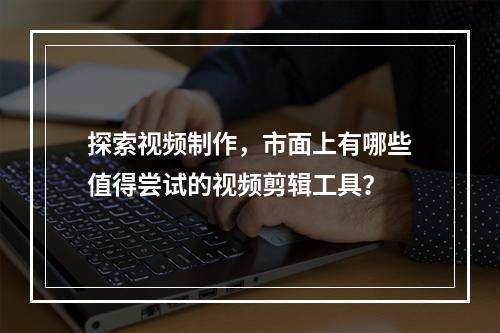探索视频制作,市面上有哪些值得尝试的视频剪辑工具?