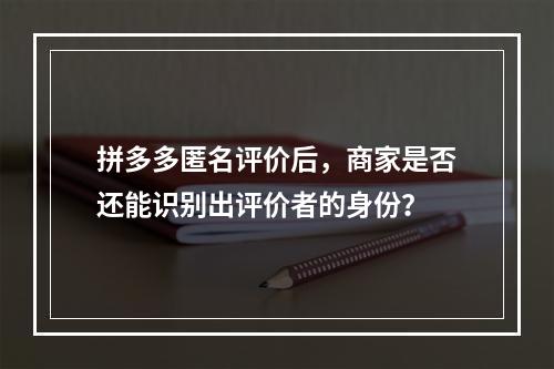 拼多多匿名评价后,商家是否还能识别出评价者的身份?