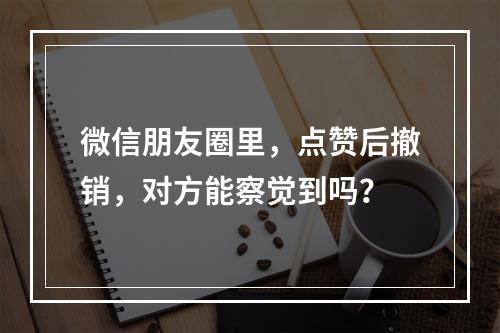 微信朋友圈里,点赞后撤销,对方能察觉到吗?