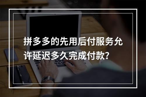 拼多多的先用后付服务允许延迟多久完成付款?