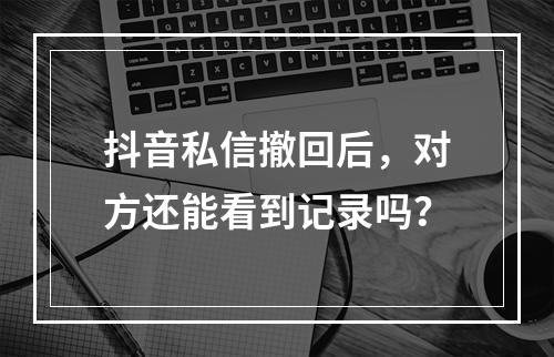 抖音私信撤回后,对方还能看到记录吗?