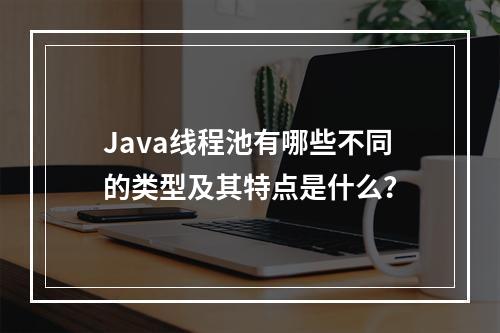 Java线程池有哪些不同的类型及其特点是什么?