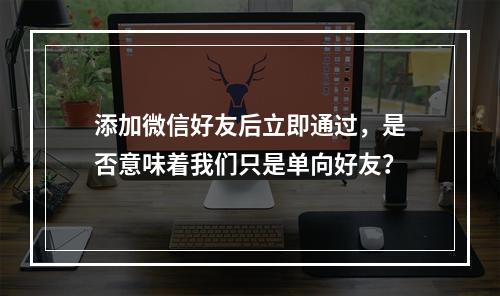 添加微信好友后立即通过,是否意味着我们只是单向好友?