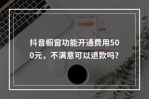 抖音橱窗功能开通费用500元,不满意可以退款吗?