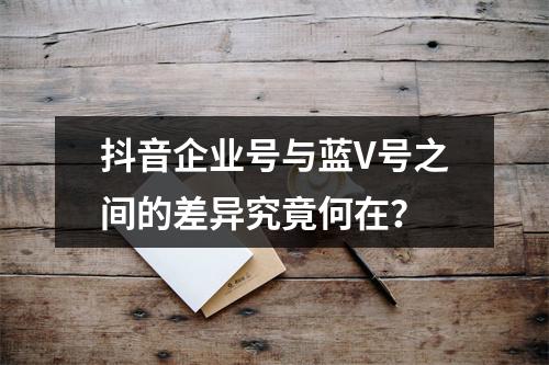 抖音企业号与蓝V号之间的差异究竟何在?