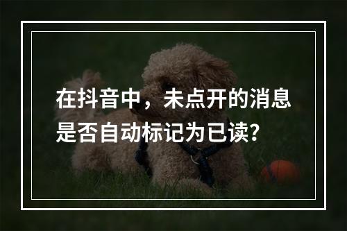 在抖音中,未点开的消息是否自动标记为已读?