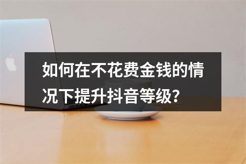 如何在不花费金钱的情况下提升抖音等级?