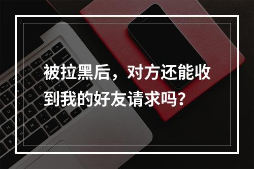 被拉黑后,对方还能收到我的好友请求吗?
