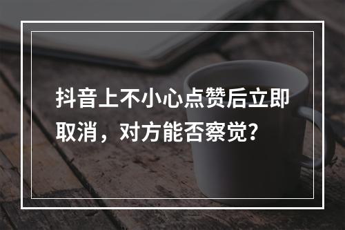 抖音上不小心点赞后立即取消,对方能否察觉?