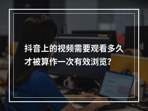 抖音上的视频需要观看多久才被算作一次有效浏览?