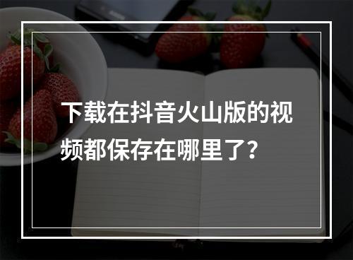 下载在抖音火山版的视频都保存在哪里了?