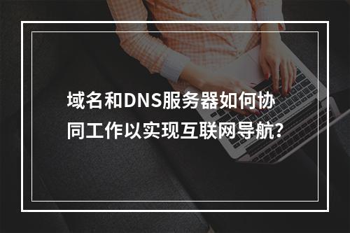 域名和DNS服务器如何协同工作以实现互联网导航?